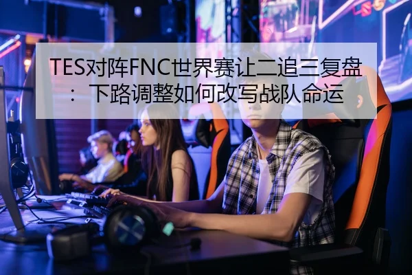 TES对阵FNC世界赛让二追三复盘：下路调整如何改写战队命运（LOLESPORTS）